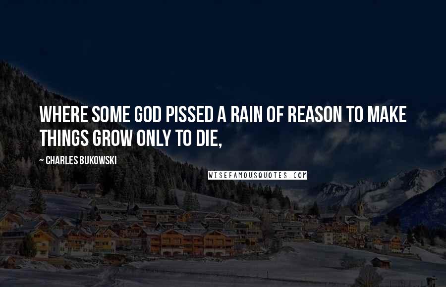 Charles Bukowski Quotes: Where some god pissed a rain of reason to make things grow only to die,