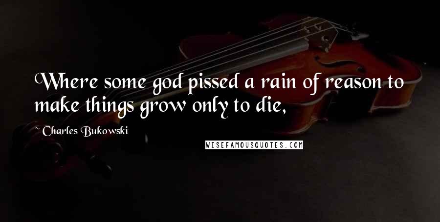 Charles Bukowski Quotes: Where some god pissed a rain of reason to make things grow only to die,