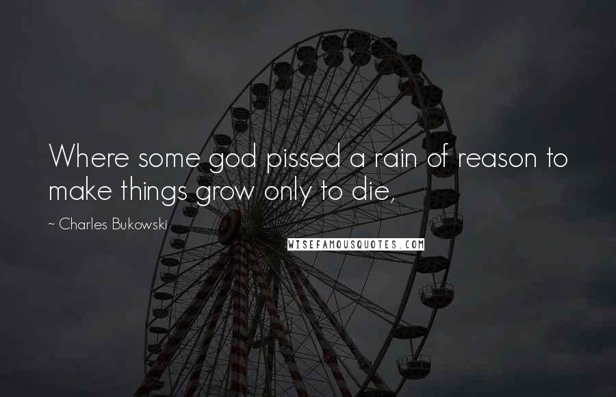 Charles Bukowski Quotes: Where some god pissed a rain of reason to make things grow only to die,