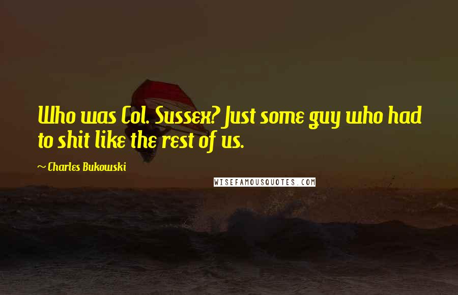 Charles Bukowski Quotes: Who was Col. Sussex? Just some guy who had to shit like the rest of us.