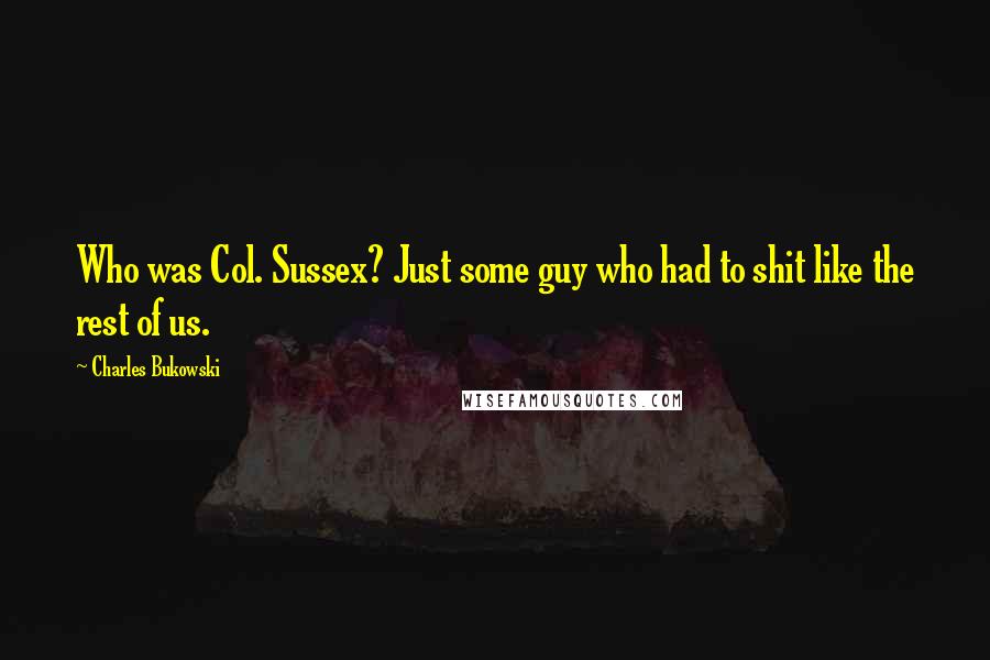 Charles Bukowski Quotes: Who was Col. Sussex? Just some guy who had to shit like the rest of us.