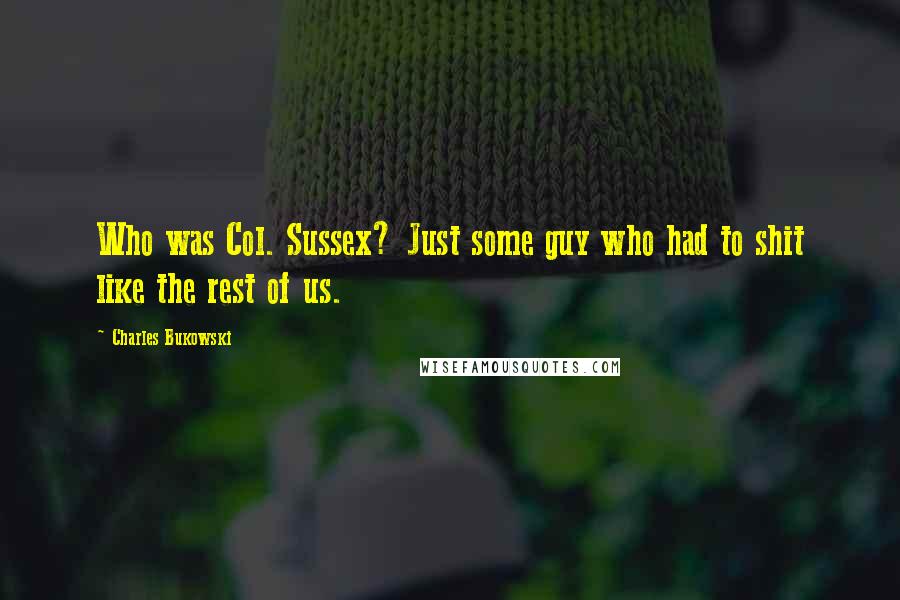 Charles Bukowski Quotes: Who was Col. Sussex? Just some guy who had to shit like the rest of us.