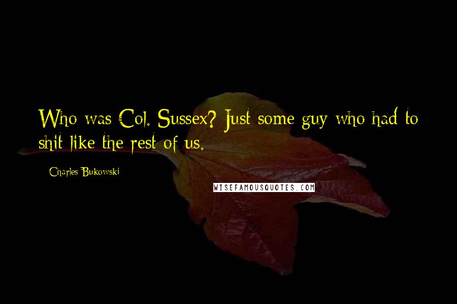 Charles Bukowski Quotes: Who was Col. Sussex? Just some guy who had to shit like the rest of us.