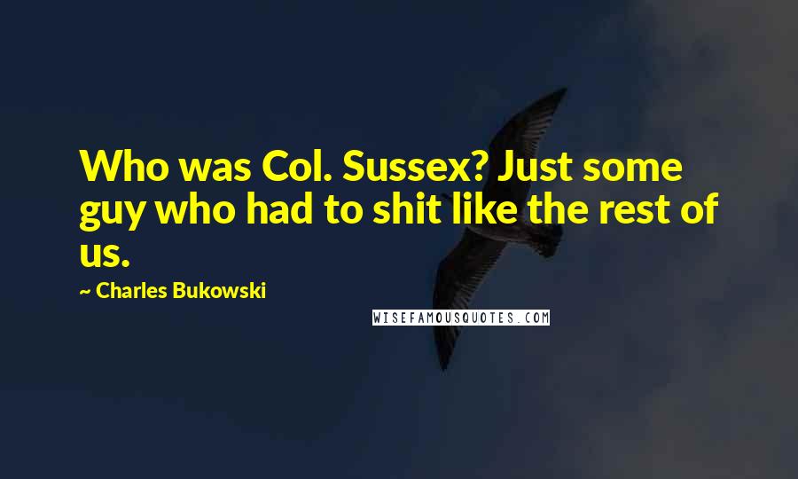 Charles Bukowski Quotes: Who was Col. Sussex? Just some guy who had to shit like the rest of us.