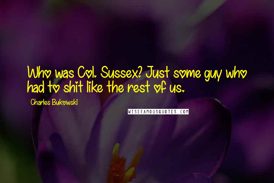 Charles Bukowski Quotes: Who was Col. Sussex? Just some guy who had to shit like the rest of us.