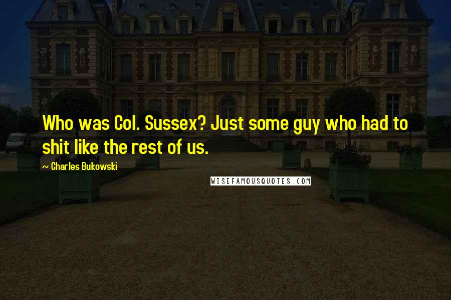Charles Bukowski Quotes: Who was Col. Sussex? Just some guy who had to shit like the rest of us.