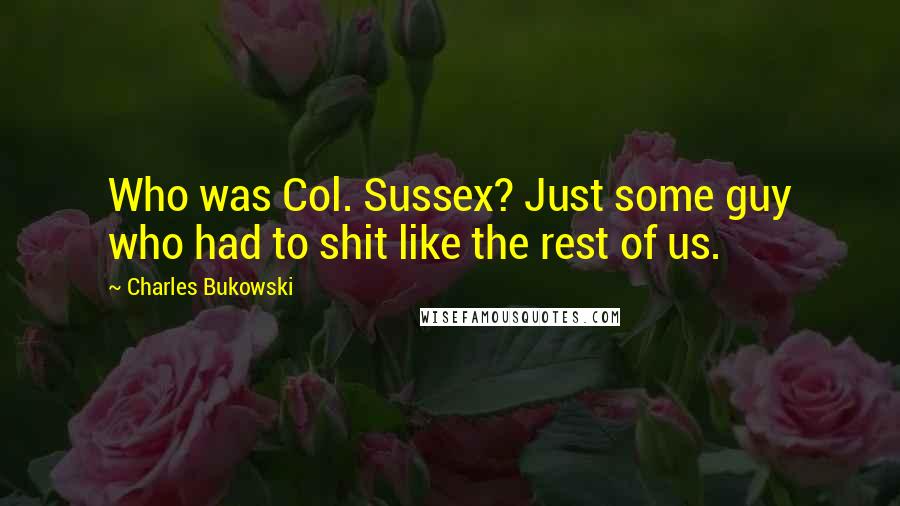 Charles Bukowski Quotes: Who was Col. Sussex? Just some guy who had to shit like the rest of us.