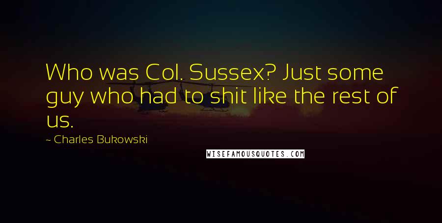 Charles Bukowski Quotes: Who was Col. Sussex? Just some guy who had to shit like the rest of us.