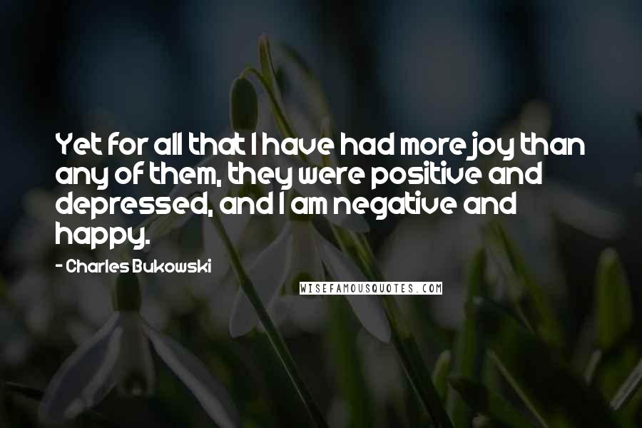 Charles Bukowski Quotes: Yet for all that I have had more joy than any of them, they were positive and depressed, and I am negative and happy.
