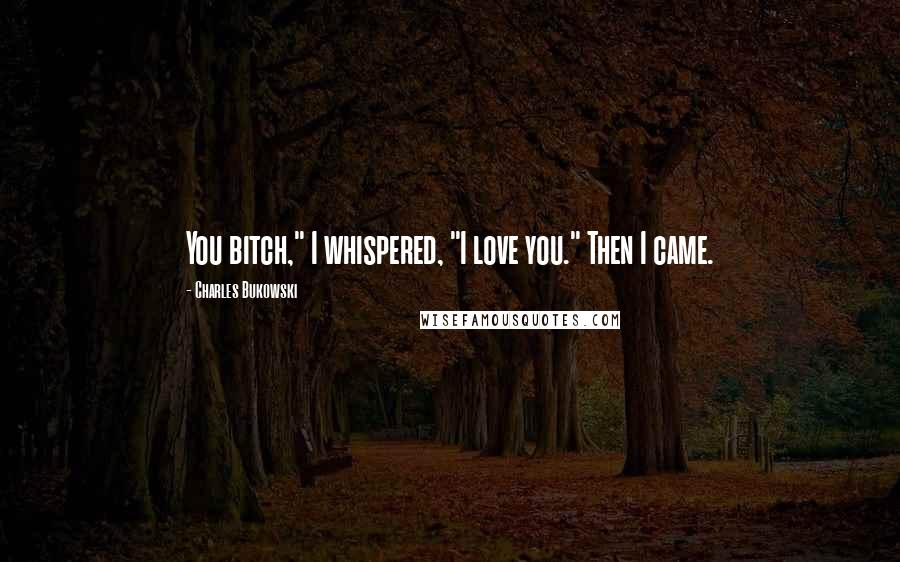 Charles Bukowski Quotes: You bitch," I whispered, "I love you." Then I came.