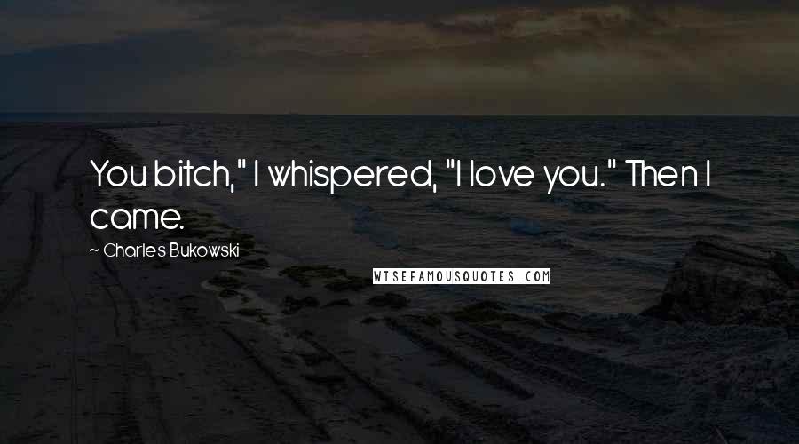 Charles Bukowski Quotes: You bitch," I whispered, "I love you." Then I came.