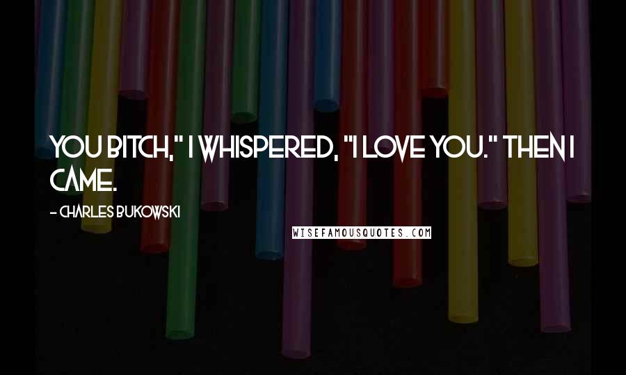 Charles Bukowski Quotes: You bitch," I whispered, "I love you." Then I came.