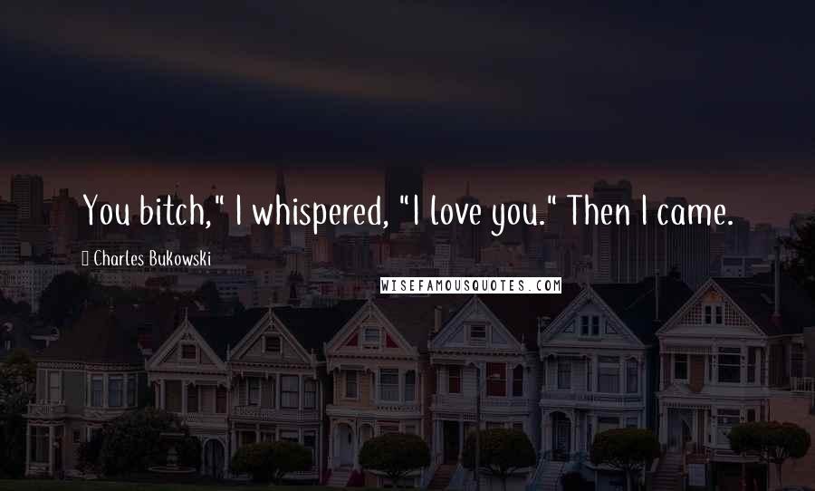 Charles Bukowski Quotes: You bitch," I whispered, "I love you." Then I came.