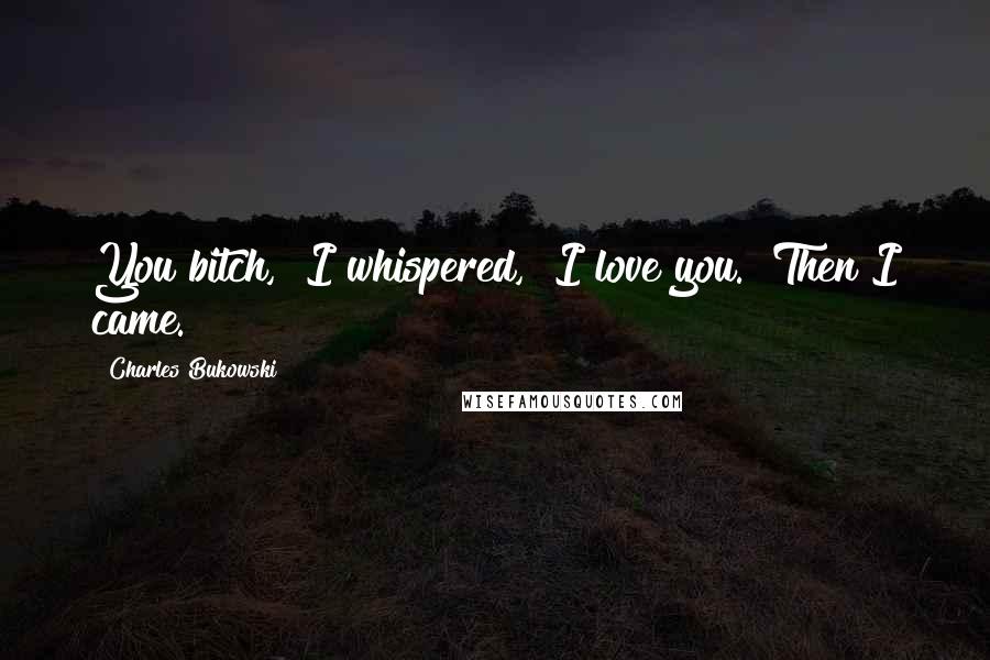 Charles Bukowski Quotes: You bitch," I whispered, "I love you." Then I came.