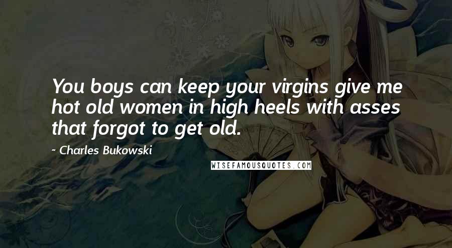 Charles Bukowski Quotes: You boys can keep your virgins give me hot old women in high heels with asses that forgot to get old.