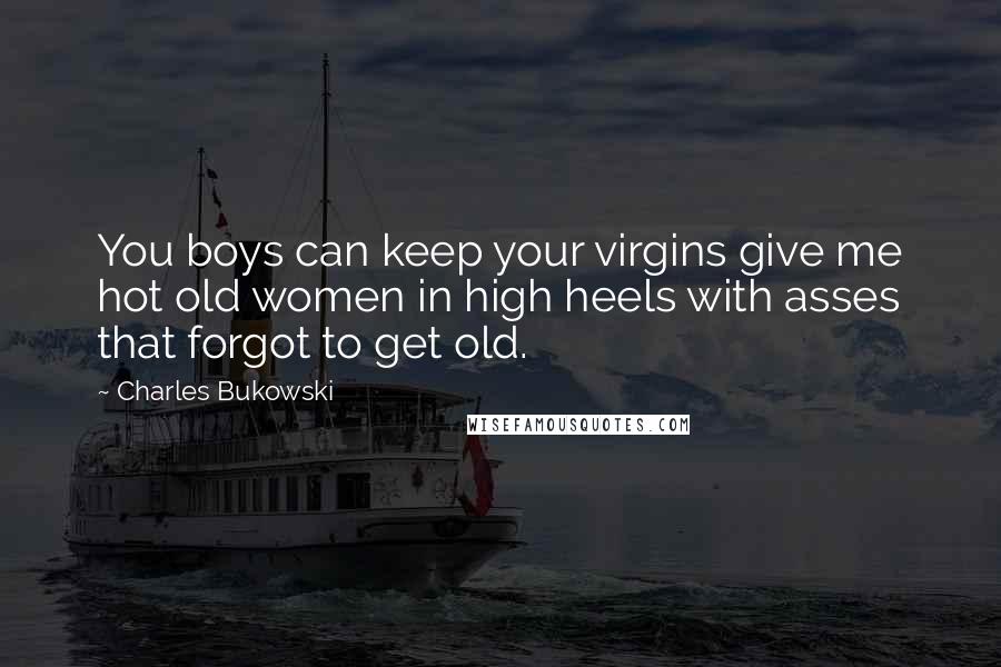 Charles Bukowski Quotes: You boys can keep your virgins give me hot old women in high heels with asses that forgot to get old.