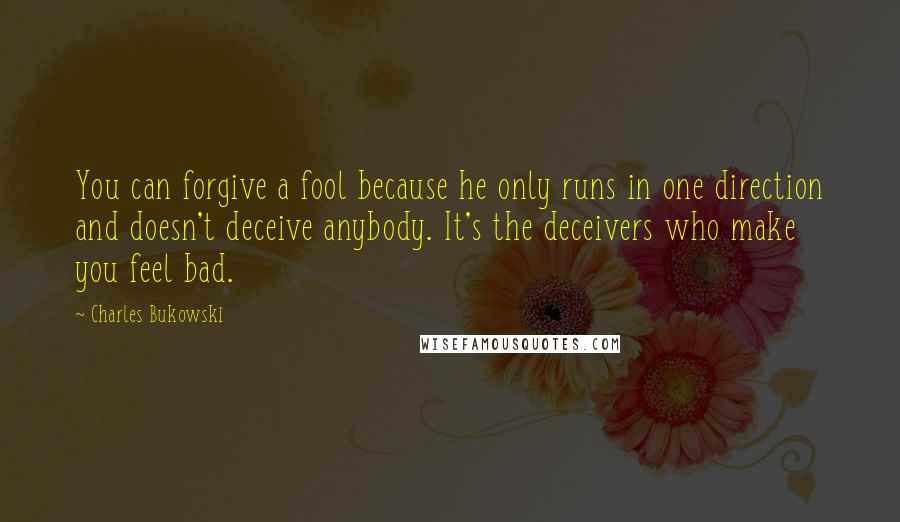 Charles Bukowski Quotes: You can forgive a fool because he only runs in one direction and doesn't deceive anybody. It's the deceivers who make you feel bad.