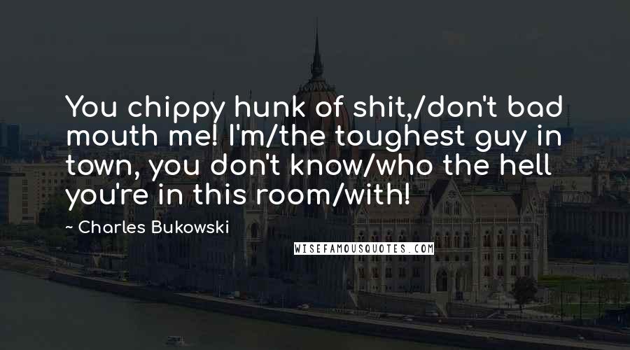 Charles Bukowski Quotes: You chippy hunk of shit,/don't bad mouth me! I'm/the toughest guy in town, you don't know/who the hell you're in this room/with!