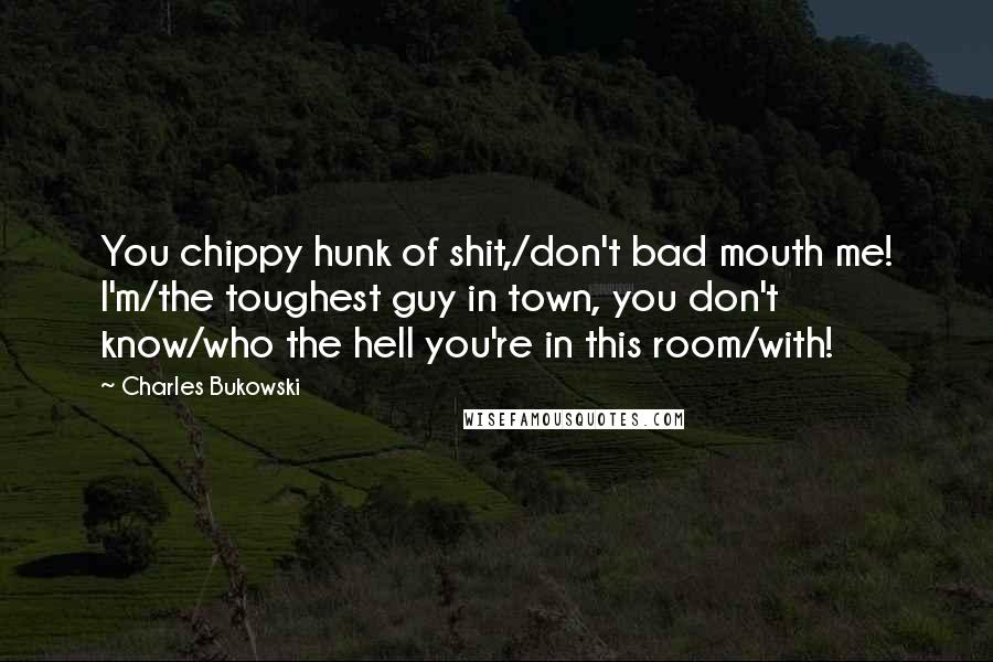 Charles Bukowski Quotes: You chippy hunk of shit,/don't bad mouth me! I'm/the toughest guy in town, you don't know/who the hell you're in this room/with!