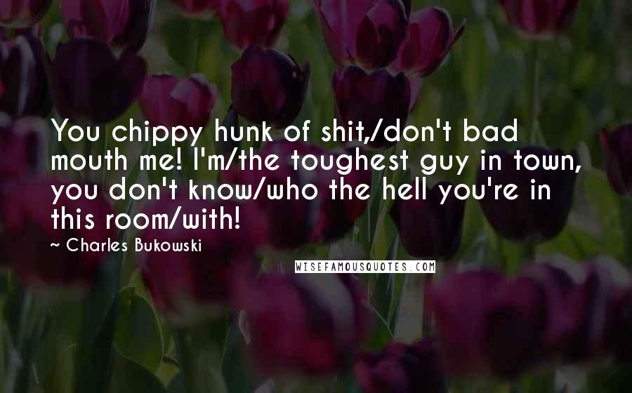 Charles Bukowski Quotes: You chippy hunk of shit,/don't bad mouth me! I'm/the toughest guy in town, you don't know/who the hell you're in this room/with!