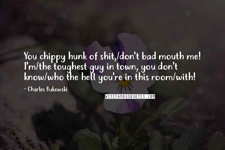 Charles Bukowski Quotes: You chippy hunk of shit,/don't bad mouth me! I'm/the toughest guy in town, you don't know/who the hell you're in this room/with!