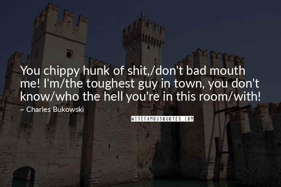 Charles Bukowski Quotes: You chippy hunk of shit,/don't bad mouth me! I'm/the toughest guy in town, you don't know/who the hell you're in this room/with!