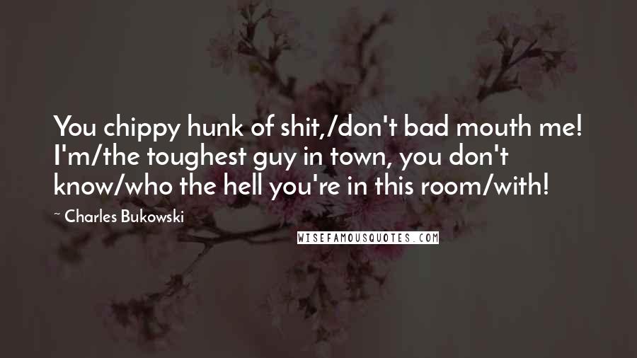 Charles Bukowski Quotes: You chippy hunk of shit,/don't bad mouth me! I'm/the toughest guy in town, you don't know/who the hell you're in this room/with!