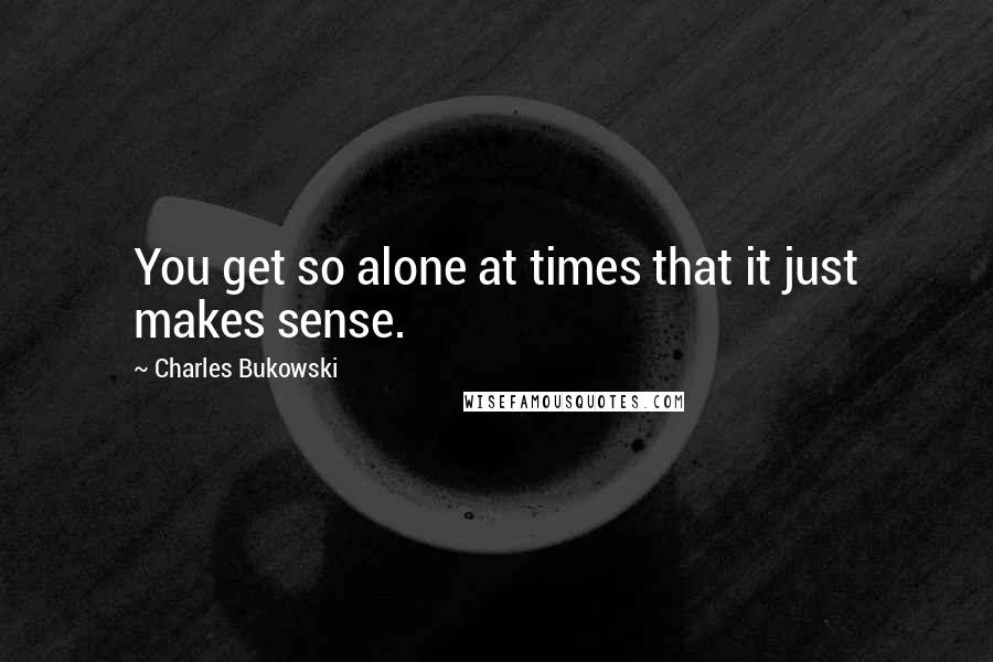 Charles Bukowski Quotes: You get so alone at times that it just makes sense.