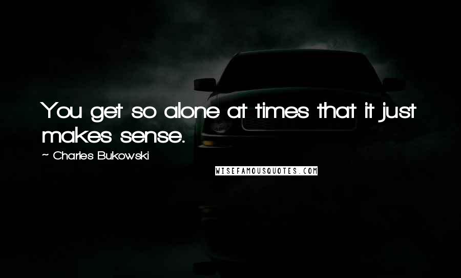 Charles Bukowski Quotes: You get so alone at times that it just makes sense.