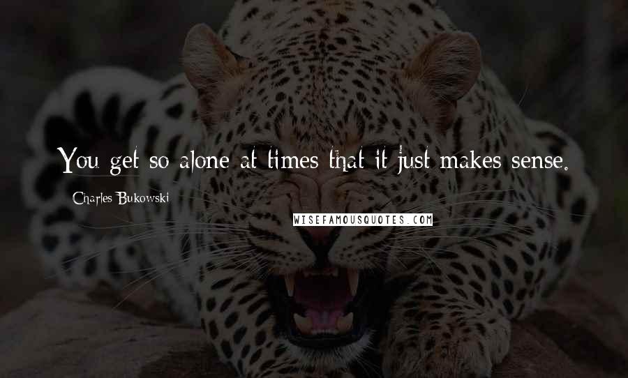 Charles Bukowski Quotes: You get so alone at times that it just makes sense.