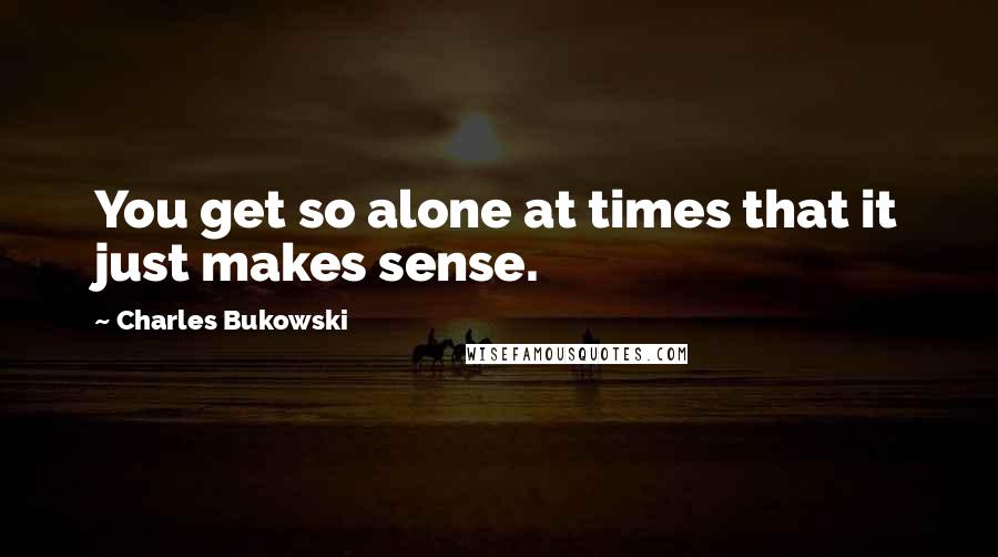 Charles Bukowski Quotes: You get so alone at times that it just makes sense.