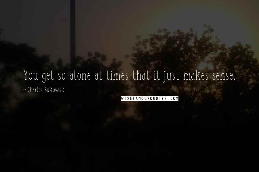 Charles Bukowski Quotes: You get so alone at times that it just makes sense.