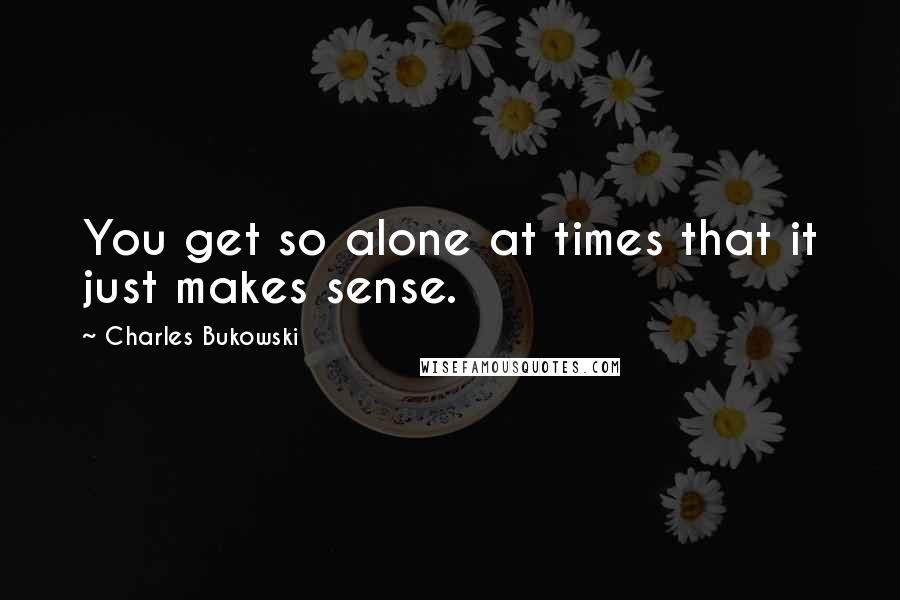 Charles Bukowski Quotes: You get so alone at times that it just makes sense.