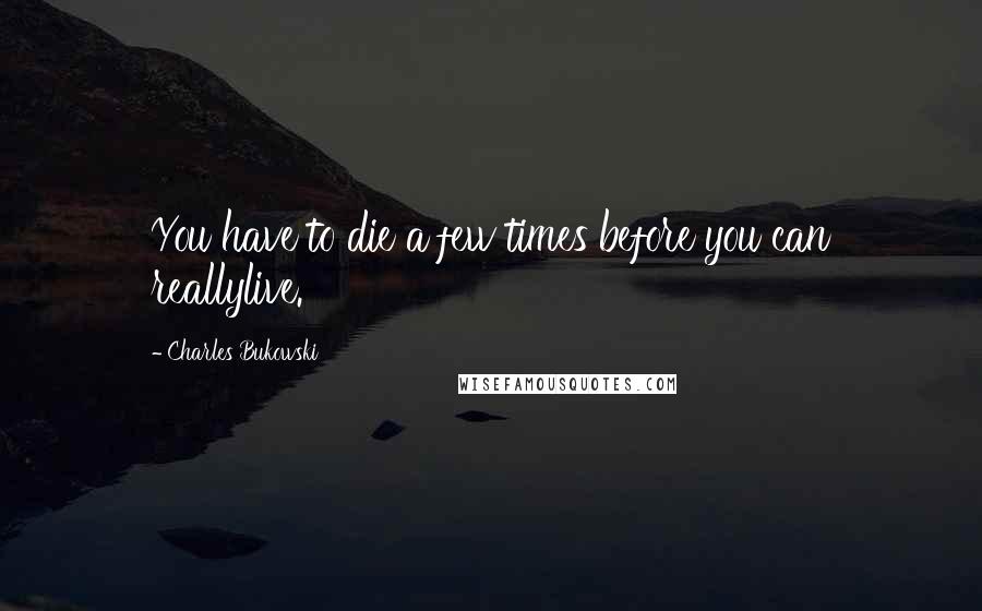 Charles Bukowski Quotes: You have to die a few times before you can reallylive.