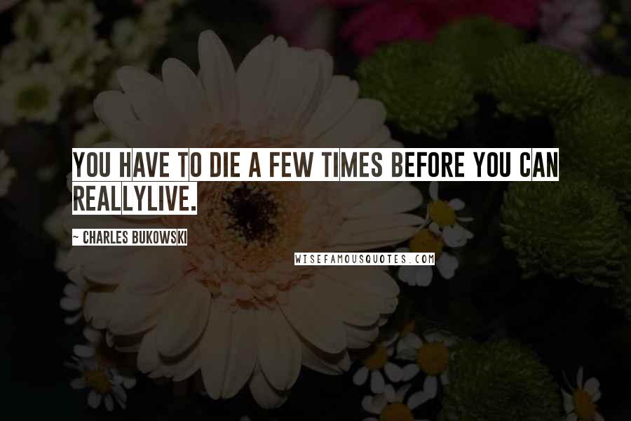 Charles Bukowski Quotes: You have to die a few times before you can reallylive.