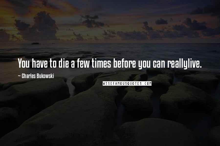 Charles Bukowski Quotes: You have to die a few times before you can reallylive.