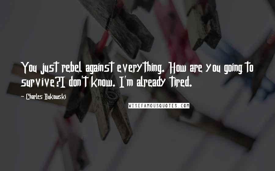 Charles Bukowski Quotes: You just rebel against everything. How are you going to survive?I don't know. I'm already tired.