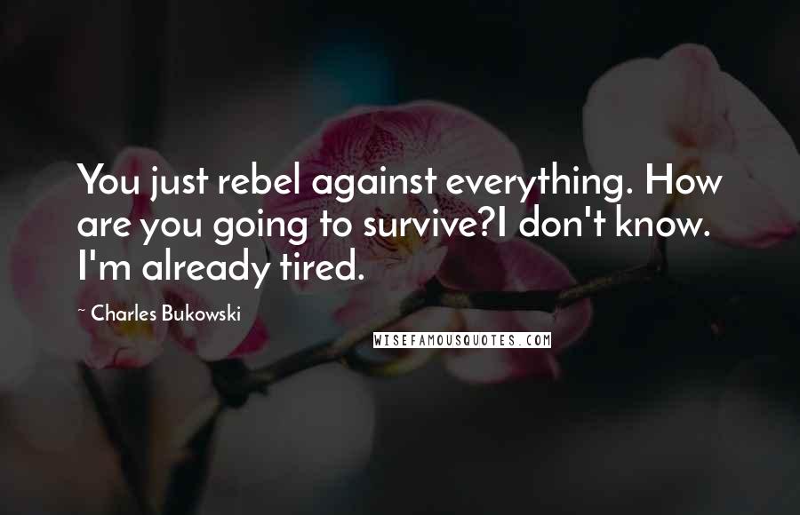Charles Bukowski Quotes: You just rebel against everything. How are you going to survive?I don't know. I'm already tired.