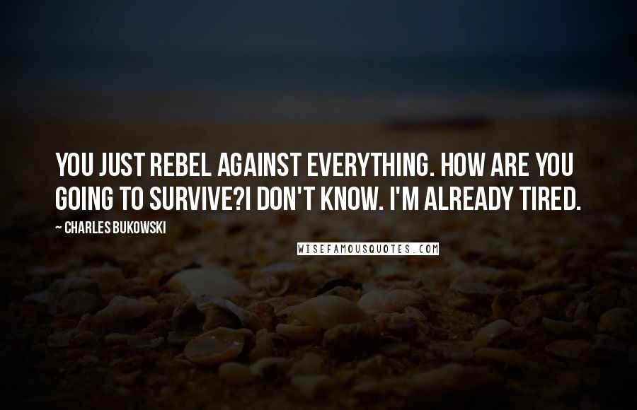 Charles Bukowski Quotes: You just rebel against everything. How are you going to survive?I don't know. I'm already tired.