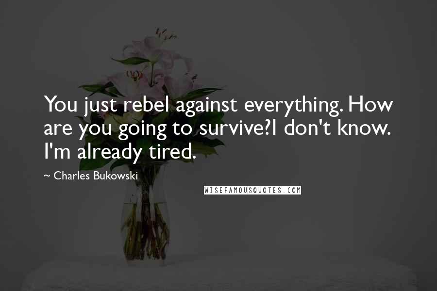 Charles Bukowski Quotes: You just rebel against everything. How are you going to survive?I don't know. I'm already tired.