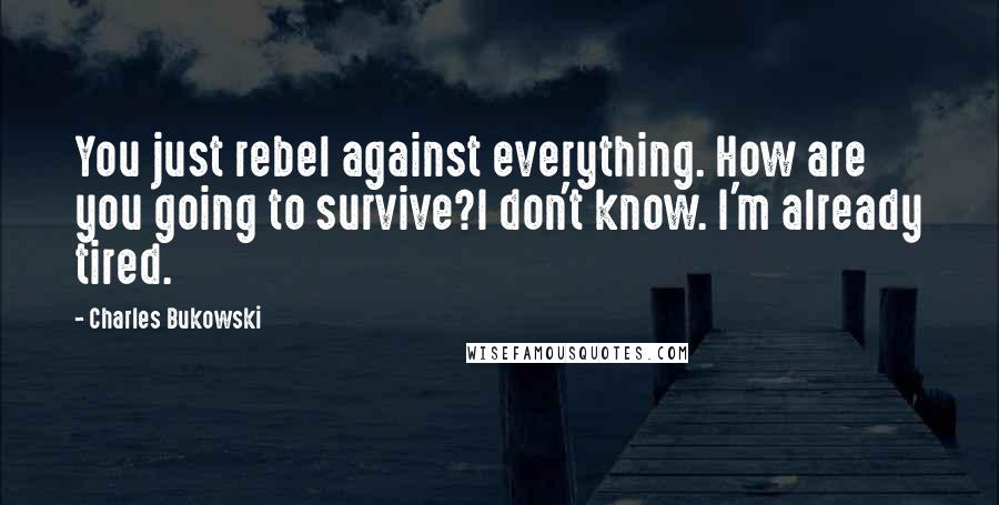 Charles Bukowski Quotes: You just rebel against everything. How are you going to survive?I don't know. I'm already tired.