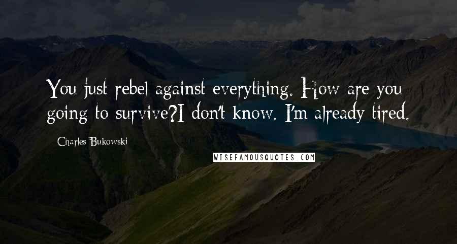 Charles Bukowski Quotes: You just rebel against everything. How are you going to survive?I don't know. I'm already tired.