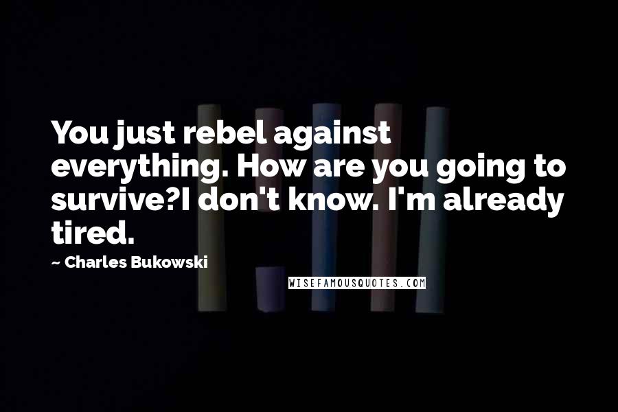 Charles Bukowski Quotes: You just rebel against everything. How are you going to survive?I don't know. I'm already tired.