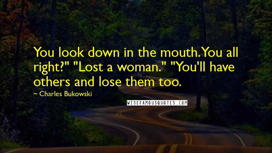 Charles Bukowski Quotes: You look down in the mouth. You all right?" "Lost a woman." "You'll have others and lose them too.