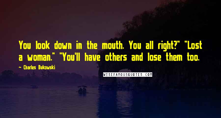 Charles Bukowski Quotes: You look down in the mouth. You all right?" "Lost a woman." "You'll have others and lose them too.