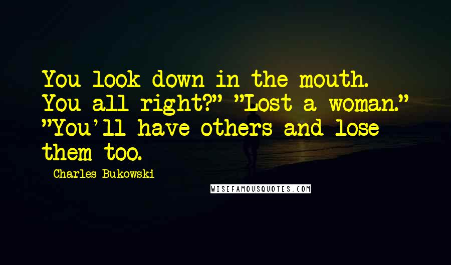 Charles Bukowski Quotes: You look down in the mouth. You all right?" "Lost a woman." "You'll have others and lose them too.