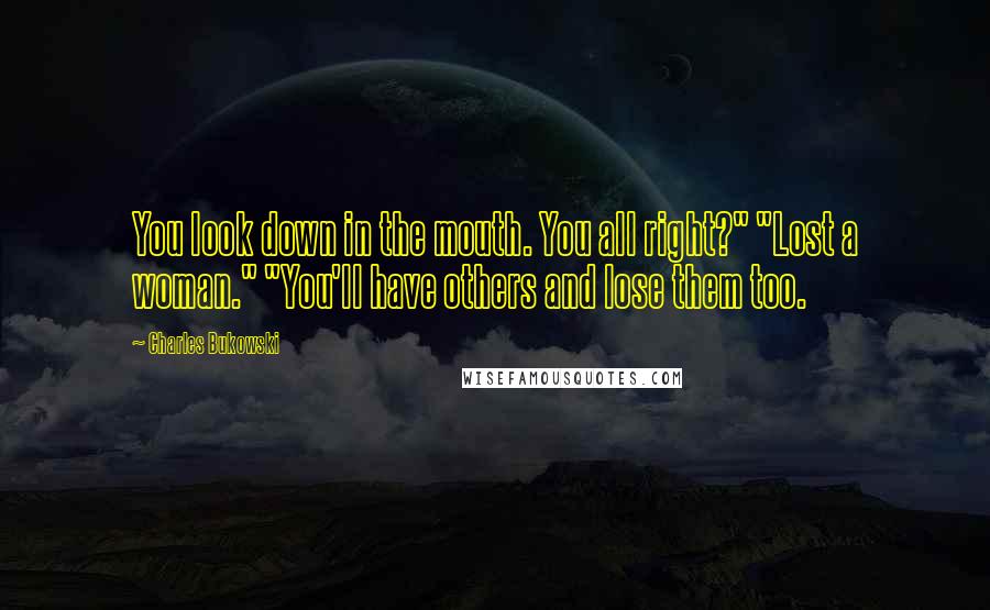 Charles Bukowski Quotes: You look down in the mouth. You all right?" "Lost a woman." "You'll have others and lose them too.