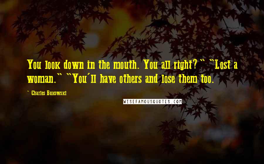 Charles Bukowski Quotes: You look down in the mouth. You all right?" "Lost a woman." "You'll have others and lose them too.