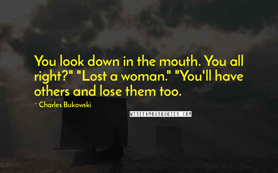 Charles Bukowski Quotes: You look down in the mouth. You all right?" "Lost a woman." "You'll have others and lose them too.