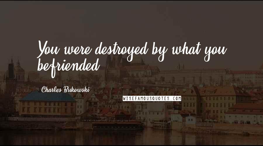 Charles Bukowski Quotes: You were destroyed by what you befriended.